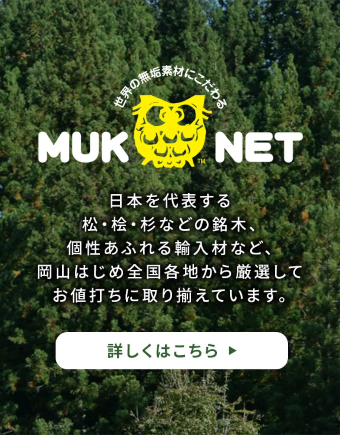 日本を代表する松・桧・杉などの銘木、個性あふれる輸入材など、岡山はじめ全国各地から厳選してお値打ちに取り揃えています。